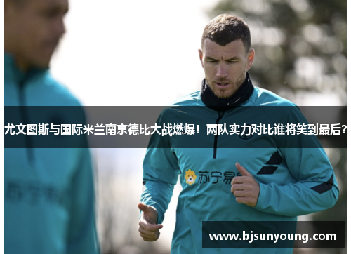 尤文图斯与国际米兰南京德比大战燃爆！两队实力对比谁将笑到最后？