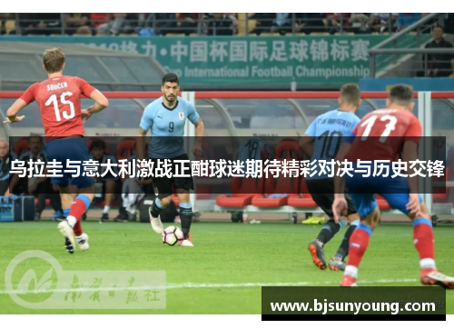 乌拉圭与意大利激战正酣球迷期待精彩对决与历史交锋