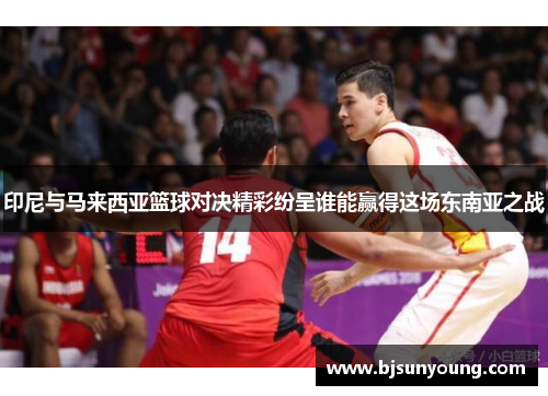 印尼与马来西亚篮球对决精彩纷呈谁能赢得这场东南亚之战