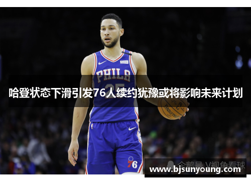 哈登状态下滑引发76人续约犹豫或将影响未来计划