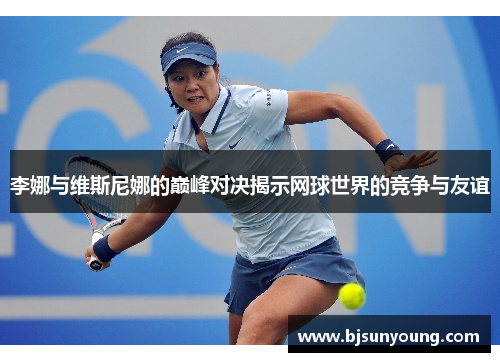 李娜与维斯尼娜的巅峰对决揭示网球世界的竞争与友谊