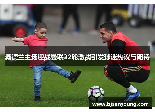 桑德兰主场迎战曼联32轮激战引发球迷热议与期待