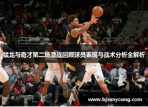 猛龙与奇才第二场激战回顾球员表现与战术分析全解析